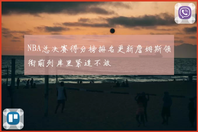 NBA总决赛得分榜排名更新詹姆斯领衔前列库里紧追不放