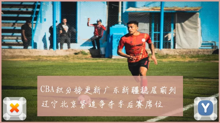 CBA积分榜更新广东新疆稳居前列 辽宁北京紧追争夺季后赛席位