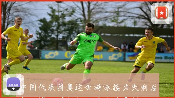 中国代表团奥运会游泳接力失利后备战策略调整与选手名单展望