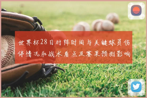 世界杯28日对阵时间与关键球员伤停情况和战术看点及赛果预测影响