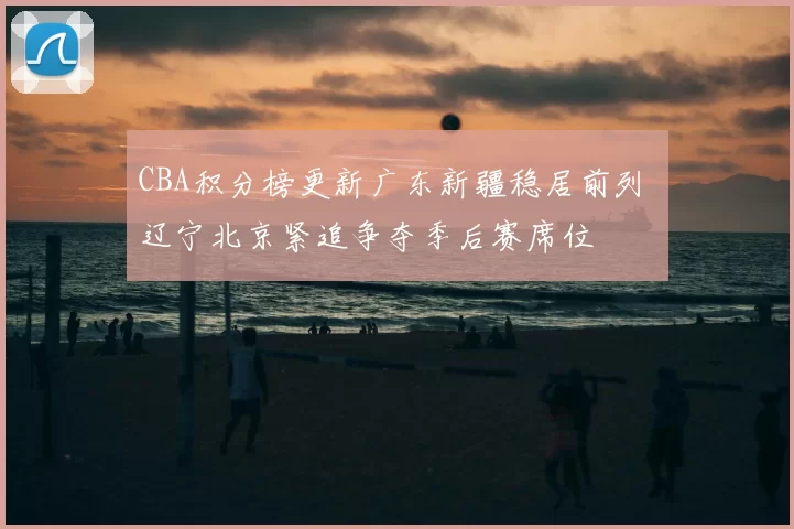 CBA积分榜更新广东新疆稳居前列 辽宁北京紧追争夺季后赛席位