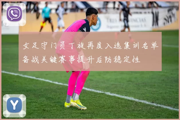女足守门员丁旋再度入选集训名单备战关键赛事提升后防稳定性