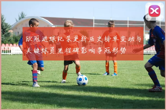欧冠进球纪录更新历史榜单变动与关键球员里程碑影响争冠形势