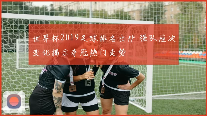 世界杯2019足球排名出炉 强队座次变化揭示夺冠热门走势