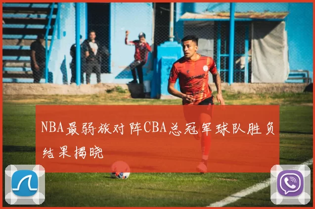 NBA最弱旅对阵CBA总冠军球队胜负结果揭晓