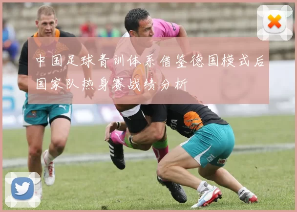 中国足球青训体系借鉴德国模式后国家队热身赛战绩分析
