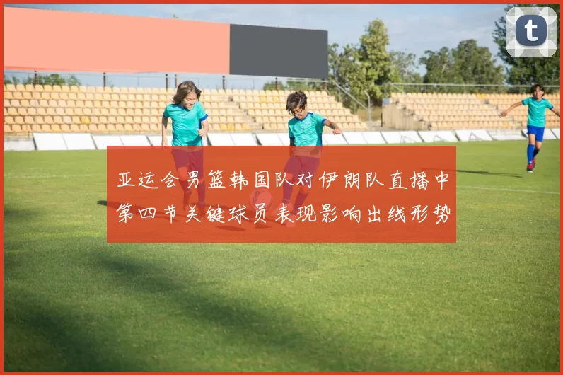 亚运会男篮韩国队对伊朗队直播中第四节关键球员表现影响出线形势
