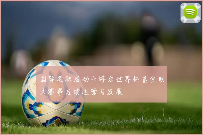 国际足联启动卡塔尔世界杯基金助力赛事后续运营与发展