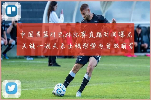 中国男篮对巴林比赛直播时间曝光 关键一战关系出线形势与晋级前景