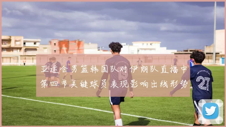 亚运会男篮韩国队对伊朗队直播中第四节关键球员表现影响出线形势