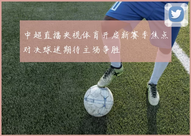 中超直播央视体育开启新赛季焦点对决球迷期待主场争胜