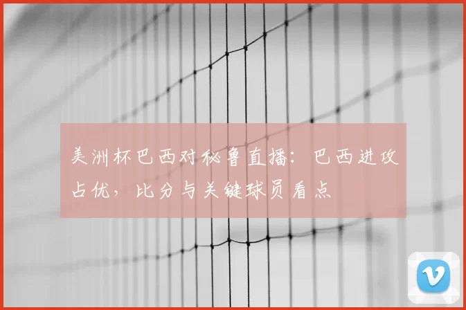 美洲杯巴西对秘鲁直播：巴西进攻占优，比分与关键球员看点