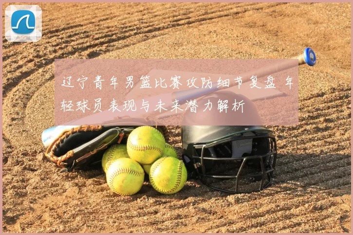 辽宁青年男篮比赛攻防细节复盘 年轻球员表现与未来潜力解析