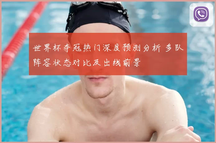 世界杯夺冠热门深度预测分析 多队阵容状态对比及出线前景