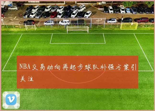 NBA交易动向再起步球队补强方案引关注