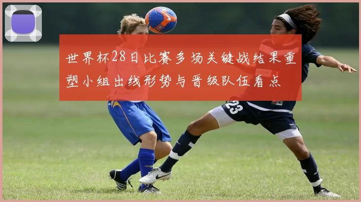 世界杯28日比赛多场关键战结果重塑小组出线形势与晋级队伍看点