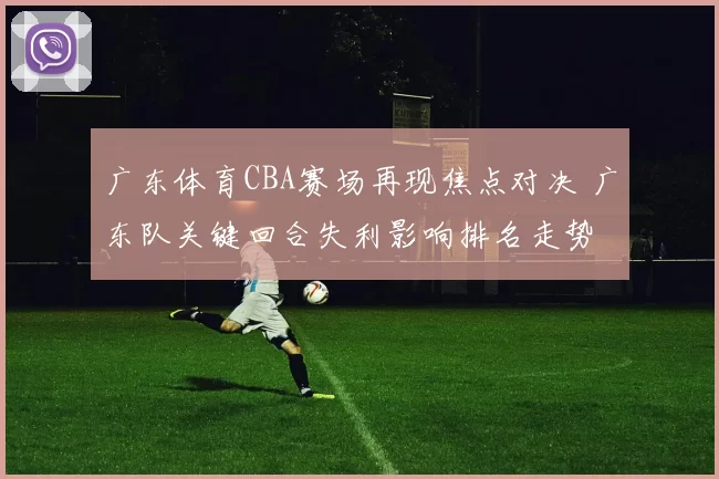 广东体育CBA赛场再现焦点对决 广东队关键回合失利影响排名走势