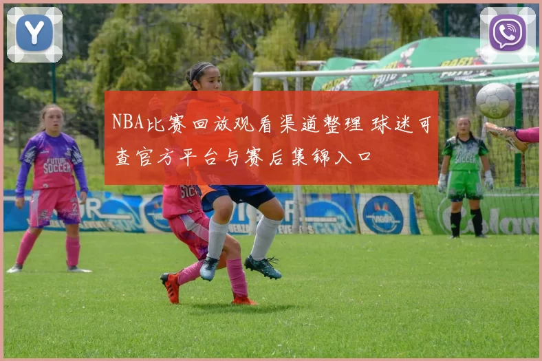NBA比赛回放观看渠道整理 球迷可查官方平台与赛后集锦入口