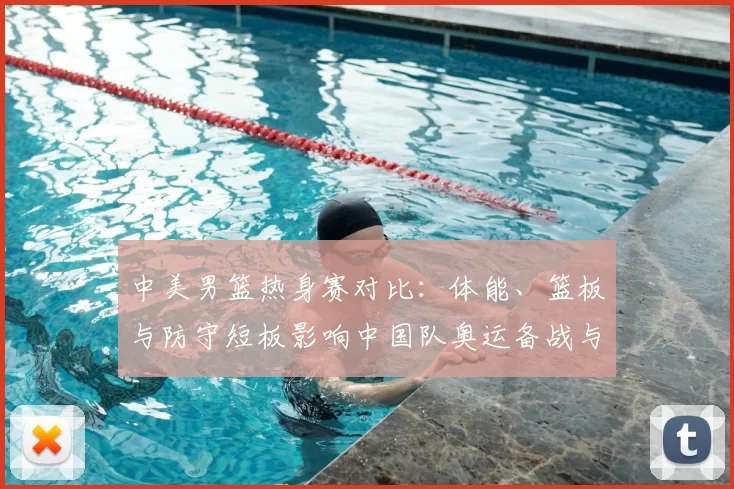 中美男篮热身赛对比：体能、篮板与防守短板影响中国队奥运备战与战术调整