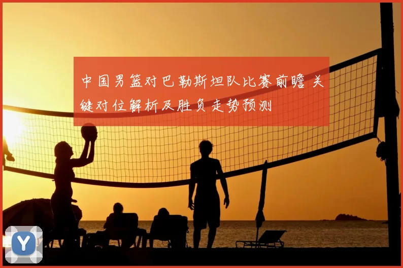 中国男篮对巴勒斯坦队比赛前瞻 关键对位解析及胜负走势预测