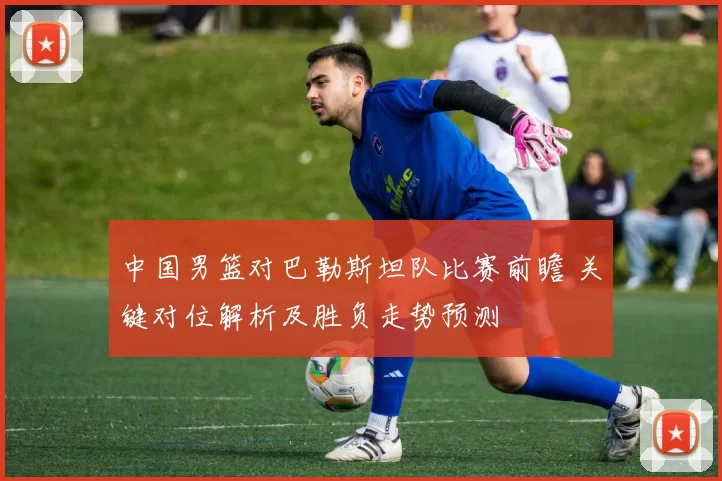 中国男篮对巴勒斯坦队比赛前瞻 关键对位解析及胜负走势预测