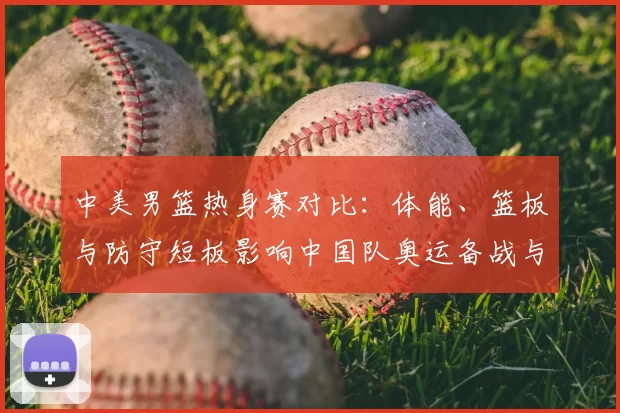 中美男篮热身赛对比：体能、篮板与防守短板影响中国队奥运备战与战术调整
