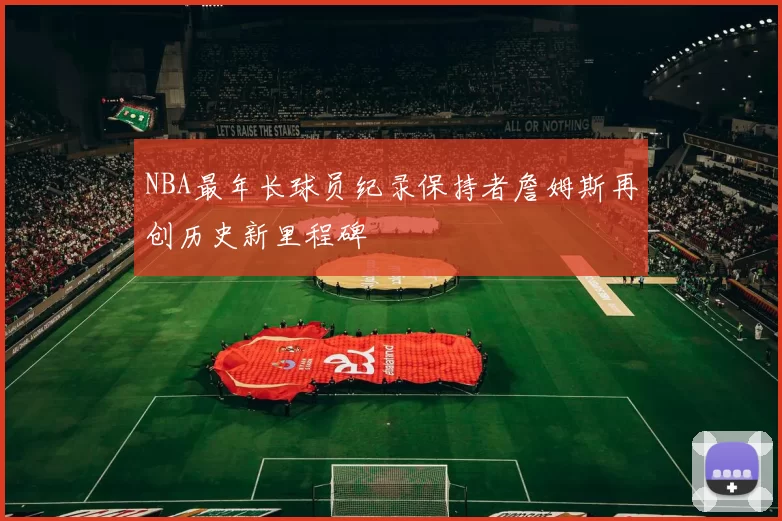 NBA最年长球员纪录保持者詹姆斯再创历史新里程碑