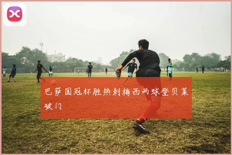 巴萨国冠杯胜热刺梅西两球登贝莱破门