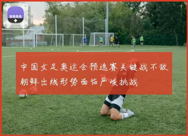 中国女足奥运会预选赛关键战不敌朝鲜出线形势面临严峻挑战