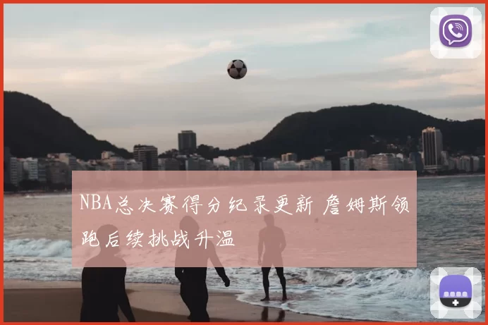 NBA总决赛得分纪录更新 詹姆斯领跑后续挑战升温