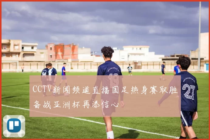 CCTV新闻频道直播国足热身赛取胜备战亚洲杯再添信心