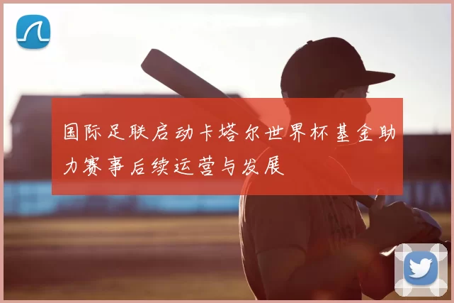 国际足联启动卡塔尔世界杯基金助力赛事后续运营与发展