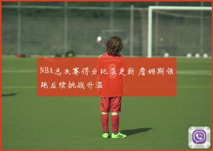 NBA总决赛得分纪录更新 詹姆斯领跑后续挑战升温