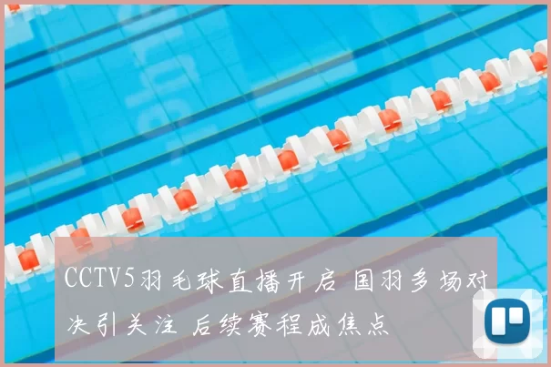 CCTV5羽毛球直播开启 国羽多场对决引关注 后续赛程成焦点
