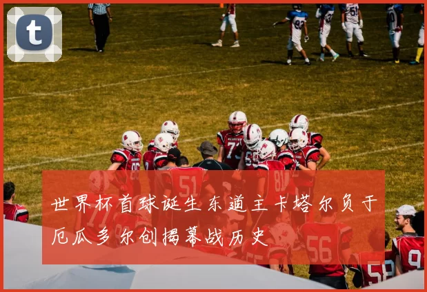世界杯首球诞生东道主卡塔尔负于厄瓜多尔创揭幕战历史