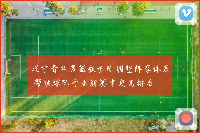 辽宁青年男篮教练陈调整阵容体系 帮助球队冲击新赛季更高排名