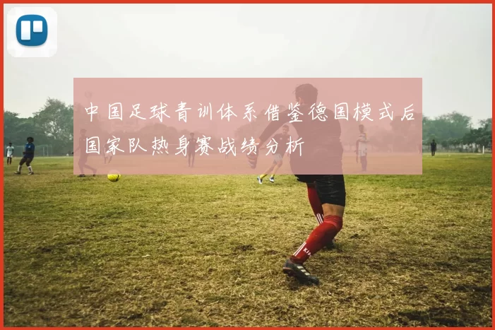 中国足球青训体系借鉴德国模式后国家队热身赛战绩分析