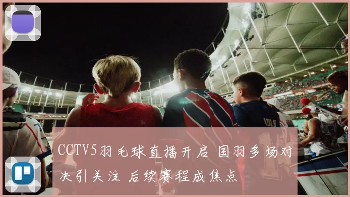 CCTV5羽毛球直播开启 国羽多场对决引关注 后续赛程成焦点