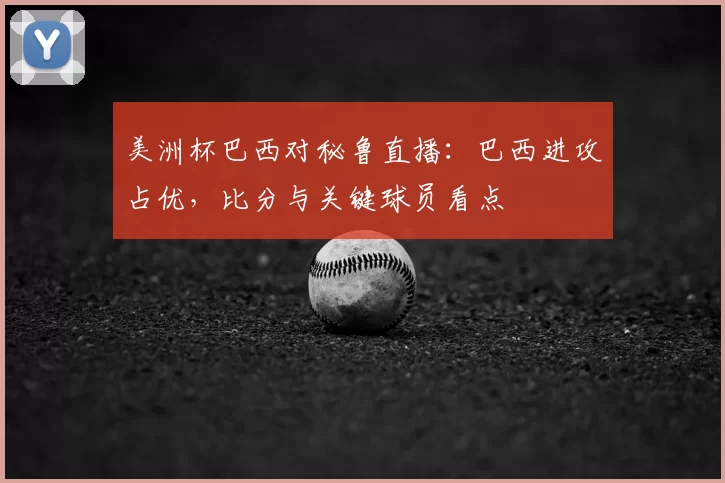美洲杯巴西对秘鲁直播：巴西进攻占优，比分与关键球员看点
