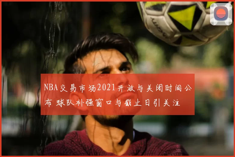 NBA交易市场2021开放与关闭时间公布 球队补强窗口与截止日引关注