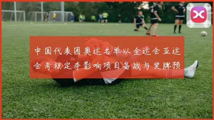 中国代表团奥运名单以全运会亚运会考核定夺影响项目备战与奖牌预期