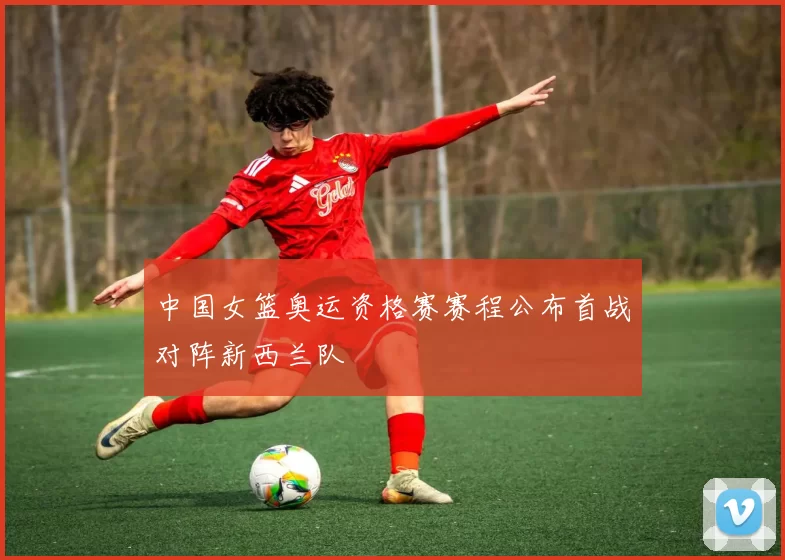 中国女篮奥运资格赛赛程公布首战对阵新西兰队