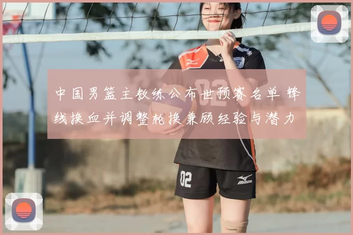 中国男篮主教练公布世预赛名单 锋线换血并调整轮换兼顾经验与潜力