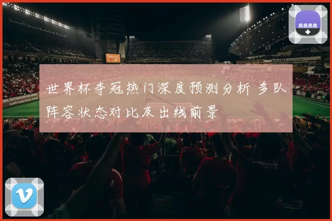 世界杯夺冠热门深度预测分析 多队阵容状态对比及出线前景