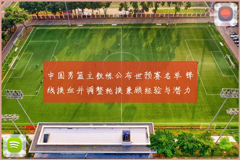 中国男篮主教练公布世预赛名单 锋线换血并调整轮换兼顾经验与潜力