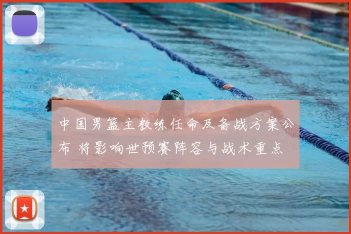 中国男篮主教练任命及备战方案公布 将影响世预赛阵容与战术重点