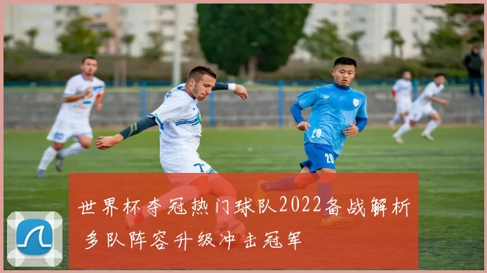 世界杯夺冠热门球队2022备战解析 多队阵容升级冲击冠军