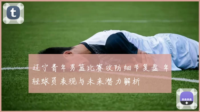 辽宁青年男篮比赛攻防细节复盘 年轻球员表现与未来潜力解析