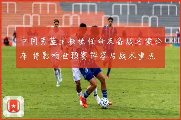 中国男篮主教练任命及备战方案公布 将影响世预赛阵容与战术重点